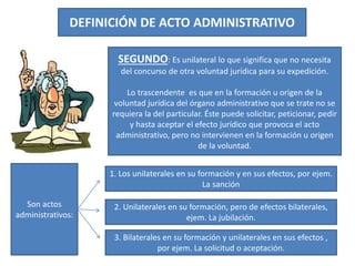 DEFINICIÓN DE ACTO ADMINISTRATIVO
SEGUNDO: Es unilateral lo que significa que no necesita
del concurso de otra voluntad jurídica para su expedición.
Lo trascendente es que en la formación u origen de la
voluntad jurídica del órgano administrativo que se trate no se
requiera la del particular. Éste puede solicitar, peticionar, pedir
y hasta aceptar el efecto jurídico que provoca el acto
administrativo, pero no intervienen en la formación u origen
de la voluntad.
Son actos
administrativos:
1. Los unilaterales en su formación y en sus efectos, por ejem.
La sanción
2. Unilaterales en su formación, pero de efectos bilaterales,
ejem. La jubilación.
3. Bilaterales en su formación y unilaterales en sus efectos ,
por ejem. La solicitud o aceptación.
 
