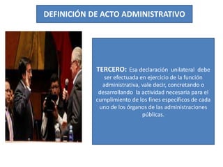 DEFINICIÓN DE ACTO ADMINISTRATIVO
TERCERO: Esa declaración unilateral debe
ser efectuada en ejercicio de la función
administrativa, vale decir, concretando o
desarrollando la actividad necesaria para el
cumplimiento de los fines específicos de cada
uno de los órganos de las administraciones
públicas.
 