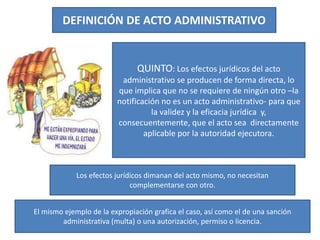 DEFINICIÓN DE ACTO ADMINISTRATIVO
QUINTO: Los efectos jurídicos del acto
administrativo se producen de forma directa, lo
que implica que no se requiere de ningún otro –la
notificación no es un acto administrativo- para que
la validez y la eficacia jurídica y,
consecuentemente, que el acto sea directamente
aplicable por la autoridad ejecutora.
Los efectos jurídicos dimanan del acto mismo, no necesitan
complementarse con otro.
El mismo ejemplo de la expropiación grafica el caso, así como el de una sanción
administrativa (multa) o una autorización, permiso o licencia.
 