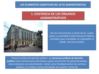 LOS ELEMENTOS SUBJETIVOS DEL ACTO ADMINISTRATIVO
1. EXISTENCIA DE LOS ÓRGANOS
ADMINISTRATIVOS
Son los instrumentos a través de los cuales
ejerce su actividad la Administración Pública,
actividad cuyos resultados sin imputables al
Estado –persona jurídica.
Persona jurídica de derecho público: Las personas jurídicas de derecho
público nacen directamente del Estado y gozan de derecho de potestad pública,
crean relaciones de subordinación, tienen como finalidad prestar los servicios
públicos y la realizar ciertas actividades de carácter comercial.
 