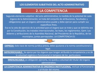 LOS ELEMENTOS SUBJETIVOS DEL ACTO ADMINISTRATIVO
2. LA COMPETENCIA
Segundo elemento subjetivo del acto administrativo, la medida de la potestad de cada
órgano de la Administración; se trata del conjunto de atribuciones, facultades y
obligaciones que un órgano administrativo puede y debe ejercer para cumplir sus
específicos fines.
Esa es la cota de ejercicio de la actividad para el órgano que se trate y que se delimita sea
por la Constitución, los tratados internacionales, las leyes, los reglamentos. Ejem. Los
deberes y atribuciones de la Asamblea Nacional, del Presidente de la República, de los
municipios, juntas parroquiales. LA COMPETENCIA ES:
EXPRESA: Solo nace de norma jurídica previa, debe ajustarse a la norma constitucional o
legal.
IMPRORROGABLE: Se ejerce por los órganos que tengan atribuida la competencia y no de
la voluntad orgánica o funcionarial ni tampoco de los particulares.
IRRENUNCIABLE: es obligación ejercerla, no queda a voluntad del titular del órgano
administrativo.
LA COMPETENCIA ADMINISTRATIVA ES ORGÁNICA INSTITUCIONAL, excluye al funcionario
o al titular del mismo.
 