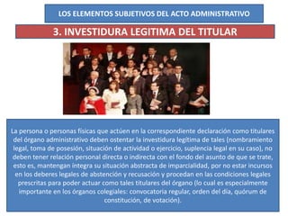 LOS ELEMENTOS SUBJETIVOS DEL ACTO ADMINISTRATIVO
3. INVESTIDURA LEGITIMA DEL TITULAR
La persona o personas físicas que actúen en la correspondiente declaración como titulares
del órgano administrativo deben ostentar la investidura legítima de tales (nombramiento
legal, toma de posesión, situación de actividad o ejercicio, suplencia legal en su caso), no
deben tener relación personal directa o indirecta con el fondo del asunto de que se trate,
esto es, mantengan íntegra su situación abstracta de imparcialidad, por no estar incursos
en los deberes legales de abstención y recusación y procedan en las condiciones legales
prescritas para poder actuar como tales titulares del órgano (lo cual es especialmente
importante en los órganos colegiales: convocatoria regular, orden del día, quórum de
constitución, de votación).
 