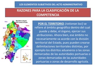 LOS ELEMENTOS SUBJETIVOS DEL ACTO ADMINISTRATIVO
RAZONES PARA LA CLASIFICACIÓN DE LA
COMPETENCIA
POR EL TERRITORIO: (rationae loci) se
refiere al ámbito geográfico dentro del cual
puede y debe, el órgano, ejercer sus
atribuciones. Ahora bien, ese ámbito no
necesariamente va acorde con la división
territorial del Estado, pues pueden crearse
delimitaciones territoriales distintas, por
ejemplo los distritos aduaneros o las zonas
demarcadas de las autoridades portuarias o
zonas demarcadas de las autoridades
portuarias o zonas de desarrollo agrícola.
 