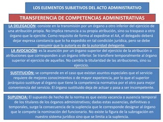 LOS ELEMENTOS SUBJETIVOS DEL ACTO ADMINISTRATIVO
TRANSFERENCIA DE COMPETENCIAS ADMINISTRATIVAS
LA DELEGACIÓN: consiste en la transmisión por un órgano a otro inferior del ejercicio de
una atribución propia. No implica renuncia a su propia atribución, sino su traspaso a otro
órgano que la ejercite. Como requisito de forma al expedirse el AA, el delegado deberá
dejar expresa constancia que lo ha expedido en tal condición jurídica, pero se debe
presumir que la autoría es de la autoridad delegante.
LA AVOCACIÓN: es la asunción por un órgano superior del ejercicio de la atribución o
atribuciones que corresponden a un órgano inferior. Se transfiere temporalmente al órgano
superior el ejercicio de aquellas. No cambia la titularidad de las atribuciones, sino su
ejercicio.
SUSTITUCIÓN: se comprende en el caso que existan asuntos especiales que el servicio
requiere de mejores conocimientos o de mayor experiencia, por lo que el superior
jerárquico sustituye al órgano que tiene la competencia normativa por el otro para mejor
conveniencia del servicio. El órgano sustituido deja de actuar y pasa a ser incompetente.
SUPLENCIA: El supuesto de hecho de la norma es que exista vacancia o ausencia temporal
de los titulares de los órganos administrativos; dadas estas ausencias, definitivas o
temporales, surge la consecuencia de la suplencia que le corresponde designar al órgano
que le compete la nominación del funcionario. No existe la figura de la subrogación en
nuestro sistema jurídico sino que se limita a la suplencia.
 
