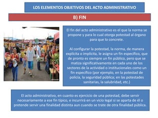 LOS ELEMENTOS OBJETIVOS DEL ACTO ADMINISTRATIVO
B) FIN
El fin del acto administrativo es el que la norma se
propone y para lo cual otorga potestad al órgano
para que lo concrete.
Al configurar la potestad, la norma, de manera
explícita o implícita, le asigna un fin específico, que
de pronto es siempre un fin público, pero que se
matiza significativamente en cada uno de los
sectores de la actividad o institucionales como un
fin específico (por ejemplo, en la potestad de
policía, la seguridad pública; en las potestades
sanitarias, la salubridad, etc.)
El acto administrativo, en cuanto es ejercicio de una potestad, debe servir
necesariamente a ese fin típico, e incurrirá en un vicio legal si se aparta de él o
pretende servir una finalidad distinta aun cuando se trate de otra finalidad pública.
 
