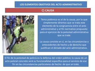 LOS ELEMENTOS OBJETIVOS DEL ACTO ADMINISTRATIVO
C) CAUSA
Tema polémico es el de la causa, por lo que
simplemente diremos que se trata este
elemento de la congruencia entre el acto
administrativo y el fin normativo propuesto
para el ejercicio de la potestad administrativa
que se trate.
La causa consiste en sí, en las circunstancias y
antecedentes de hecho y de derecho que
justifican el dictado del acto administrativo.
El fin de la potestad de policía es la defensa del orden público; la causa de un
acto policial concreto será su funcionalidad específica para el servicio de ese
fin en las circunstancias particulares de hecho de que se trate.
 