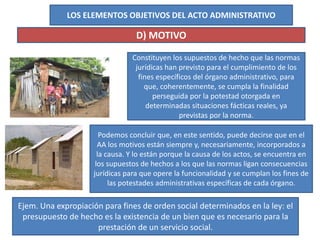 LOS ELEMENTOS OBJETIVOS DEL ACTO ADMINISTRATIVO
D) MOTIVO
Constituyen los supuestos de hecho que las normas
jurídicas han previsto para el cumplimiento de los
fines específicos del órgano administrativo, para
que, coherentemente, se cumpla la finalidad
perseguida por la potestad otorgada en
determinadas situaciones fácticas reales, ya
previstas por la norma.
Ejem. Una expropiación para fines de orden social determinados en la ley: el
presupuesto de hecho es la existencia de un bien que es necesario para la
prestación de un servicio social.
Podemos concluir que, en este sentido, puede decirse que en el
AA los motivos están siempre y, necesariamente, incorporados a
la causa. Y lo están porque la causa de los actos, se encuentra en
los supuestos de hechos a los que las normas ligan consecuencias
jurídicas para que opere la funcionalidad y se cumplan los fines de
las potestades administrativas específicas de cada órgano.
 