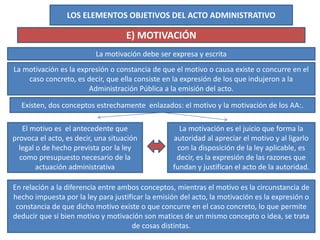 LOS ELEMENTOS OBJETIVOS DEL ACTO ADMINISTRATIVO
E) MOTIVACIÓN
La motivación debe ser expresa y escrita
La motivación es la expresión o constancia de que el motivo o causa existe o concurre en el
caso concreto, es decir, que ella consiste en la expresión de los que indujeron a la
Administración Pública a la emisión del acto.
Existen, dos conceptos estrechamente enlazados: el motivo y la motivación de los AA:.
El motivo es el antecedente que
provoca el acto, es decir, una situación
legal o de hecho prevista por la ley
como presupuesto necesario de la
actuación administrativa
La motivación es el juicio que forma la
autoridad al apreciar el motivo y al ligarlo
con la disposición de la ley aplicable, es
decir, es la expresión de las razones que
fundan y justifican el acto de la autoridad.
En relación a la diferencia entre ambos conceptos, mientras el motivo es la circunstancia de
hecho impuesta por la ley para justificar la emisión del acto, la motivación es la expresión o
constancia de que dicho motivo existe o que concurre en el caso concreto, lo que permite
deducir que si bien motivo y motivación son matices de un mismo concepto o idea, se trata
de cosas distintas.
 