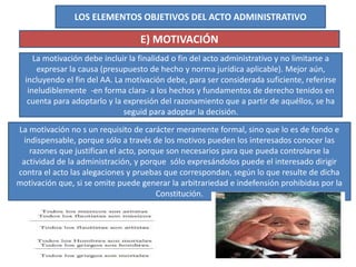 LOS ELEMENTOS OBJETIVOS DEL ACTO ADMINISTRATIVO
E) MOTIVACIÓN
La motivación debe incluir la finalidad o fin del acto administrativo y no limitarse a
expresar la causa (presupuesto de hecho y norma jurídica aplicable). Mejor aún,
incluyendo el fin del AA. La motivación debe, para ser considerada suficiente, referirse
ineludiblemente -en forma clara- a los hechos y fundamentos de derecho tenidos en
cuenta para adoptarlo y la expresión del razonamiento que a partir de aquéllos, se ha
seguid para adoptar la decisión.
La motivación no s un requisito de carácter meramente formal, sino que lo es de fondo e
indispensable, porque sólo a través de los motivos pueden los interesados conocer las
razones que justifican el acto, porque son necesarios para que pueda controlarse la
actividad de la administración, y porque sólo expresándolos puede el interesado dirigir
contra el acto las alegaciones y pruebas que correspondan, según lo que resulte de dicha
motivación que, si se omite puede generar la arbitrariedad e indefensión prohibidas por la
Constitución.
 