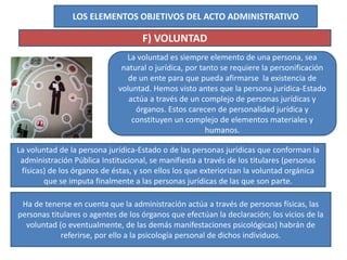 LOS ELEMENTOS OBJETIVOS DEL ACTO ADMINISTRATIVO
F) VOLUNTAD
La voluntad es siempre elemento de una persona, sea
natural o jurídica, por tanto se requiere la personificación
de un ente para que pueda afirmarse la existencia de
voluntad. Hemos visto antes que la persona jurídica-Estado
actúa a través de un complejo de personas jurídicas y
órganos. Estos carecen de personalidad jurídica y
constituyen un complejo de elementos materiales y
humanos.
La voluntad de la persona jurídica-Estado o de las personas jurídicas que conforman la
administración Pública Institucional, se manifiesta a través de los titulares (personas
físicas) de los órganos de éstas, y son ellos los que exteriorizan la voluntad orgánica
que se imputa finalmente a las personas jurídicas de las que son parte.
Ha de tenerse en cuenta que la administración actúa a través de personas físicas, las
personas titulares o agentes de los órganos que efectúan la declaración; los vicios de la
voluntad (o eventualmente, de las demás manifestaciones psicológicas) habrán de
referirse, por ello a la psicología personal de dichos individuos.
 