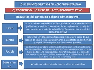 LOS ELEMENTOS OBJETIVOS DEL ACTO ADMINISTRATIVO
G) CONTENIDO U OBJETO DEL ACTO ADMINISTRATIVO
Requisitos del contenido del acto administrativo:
Lícito
Si no es lícito es antijurídico, es decir, prohibido por el ordenamiento
jurídico sea a nivel de Constitución, de ley, reglamento o cualquier
norma superior al acto de aplicación de ésta que es lo esencial del
acto administrativo
Cierto
Posible
Determina
do
Debe estar acreditado de certeza, pues es necesario saber de qué
especie de acto se trata, a qué personas o cosa afecta, en qué tiempo
y lugar habrán de producirse los efectos queridos.
No deben tener por objeto algo imposible como ser el nombramiento como
funcionario público de una persona fallecida (substrato personal) o si la cosa a
la que afecta el acto ha desaparecido (sustrato material) o si se pretende
imponer una consecuencia jurídica no prevista por el ordenamiento jurídico,
ejem. Sanción a quien no es servidor público.
No debe ser indeterminado, esto es, debe ser específico.
 