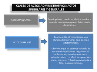 CLASES DE ACTOS ADMINISTRATIVOS: ACTOS
SINGULARES Y GENERALES
ACTOS SINGULARES Son singulares cuando los efectos son hacia
una sola persona o un grupo determinado
de personas.
ACTOS GENERALES
Cuando están direccionados a una
pluralidad de personas pero que son
indeterminadas.
Obsérvese que no estamos tratando de
normas o disposiciones (reglamentos,
ordenanzas), sino de meros actos
administrativos con efectodes generales
como, por ejem. El AA de convocatoria a
llenar la vacante de juez.
 