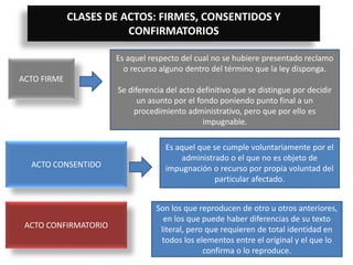 CLASES DE ACTOS: FIRMES, CONSENTIDOS Y
CONFIRMATORIOS
ACTO FIRME
Es aquel respecto del cual no se hubiere presentado reclamo
o recurso alguno dentro del término que la ley disponga.
Se diferencia del acto definitivo que se distingue por decidir
un asunto por el fondo poniendo punto final a un
procedimiento administrativo, pero que por ello es
impugnable.
ACTO CONSENTIDO
Es aquel que se cumple voluntariamente por el
administrado o el que no es objeto de
impugnación o recurso por propia voluntad del
particular afectado.
ACTO CONFIRMATORIO
Son los que reproducen de otro u otros anteriores,
en los que puede haber diferencias de su texto
literal, pero que requieren de total identidad en
todos los elementos entre el original y el que lo
confirma o lo reproduce.
 