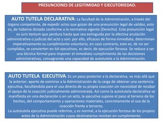 PRESUNCIONES DE LEGITIMIDAD Y EJECUTORIEDAD.
AUTO TUTELA DECLARATIVA: La facultad de la Administración, a través del
órgano competente, de expedir actos que gozan de una presunción legal de validez, esto
es, de haberse dictado conforme a la normativa vigente (Derecho). Esta presunción legal
es iuris tantum que perdura hasta que sea extinguida por la efectiva anulación
administrativa o judicial del acto y son: por ello, eficaces de forma inmediata, determinan
imperativamente su cumplimiento voluntario, en caso contrario, esto es, de no ser
cumplidos, se convierten en AA ejecutivos, es decir, de ejecución forzosa. Se reduce a ser
una técnica formal para imponer el inmediato cumplimiento de las decisiones
administrativas, consagrando una capacidad de autotutela a la Administración.
AUTO TUTELA EJECUTIVA: Es un paso posterior a la declarativa, va más allá que
la anterior: aparte de eximirse a la Administración de la carga de obtener una sentencia
ejecutiva, facultándola para el uso directo de su propia coacción sin necesidad de recabar
el apoyo de la coacción judicialmente administrada. Así como la autotutela declarativa se
manifiesta en una declaración o en un acto, la ejecutiva supone el paso al terreno de los
hechos, del comportamiento y operaciones materiales, concretamente el uso de la
coacción frente a terceros.
La autotutela ejecutiva puede referirse, y es normal, a la ejecución forzosa de los propios
actos de la Administración cuyos destinatarios resistan en cumplimiento.
 