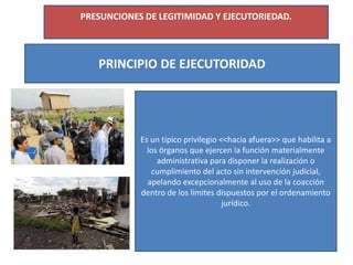 PRESUNCIONES DE LEGITIMIDAD Y EJECUTORIEDAD.
PRINCIPIO DE EJECUTORIDAD
Es un típico privilegio <<hacia afuera>> que habilita a
los órganos que ejercen la función materialmente
administrativa para disponer la realización o
cumplimiento del acto sin intervención judicial,
apelando excepcionalmente al uso de la coacción
dentro de los límites dispuestos por el ordenamiento
jurídico.
 