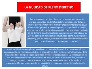LA NULIDAD DE PLENO DERECHO
Los actos nulos de pleno derecho no se pueden consentir,
porque su nulidad es de tal carácter que trasciende del puro
interés del destinatario del mismo y afecta al interés público, al
buen orden general, al <<orden público>>. Por la misma razón,
esto es, por la afectación al orden público, es que el acto nulo de
pleno derecho puede ejecutarse o cumplirse, pero jamás por su
propia condición de haberse estructurado como nulo de pleno
derecho y, por esta razón, existe la imposibilidad de convalidación
por consentimiento o por cualquier otro medio.
La nulidad absoluta o de pleno derecho es la derivada de una infracción esencial, una
contravención de normas prohibitivas o imperativas, determinante, por ello mismo, de la
incapacidad del acto para llegar a producir efectos jurídicos algunos. Su consecuencia es
una invalidez total desde el nacimiento del acto, de carácter insubsanable, oponible
<<erga omnes>> o frente a terceros, y permanentemente invocable, es decir,
imprescriptible, por lo que puede ser apreciada en cualquier momento, sin limitación
alguna.
 