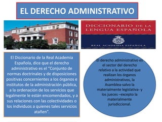 EL DERECHO ADMINISTRATIVO
El Diccionario de la Real Academia
Española, dice que el derecho
administrativo es el “Conjunto de
normas doctrinales y de disposiciones
positivas concernientes a los órganos e
institutos de la administración pública,
a la ordenación de los servicios que
legalmente le están encomendados, y a
sus relaciones con las colectividades o
los individuos a quienes tales servicios
atañen”.
El derecho administrativo es
el sector del derecho
relativo a la actividad que
realizan los órganos
administrativos, la
Asamblea-salvo la
materialmente legislativa- y
los jueces –excepto la
materialmente
jurisdiccional.
 