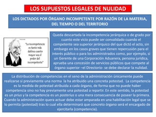 LOS SUPUESTOS LEGALES DE NULIDAD
LOS DICTADOS POR ÓRGANO INCOMPETENTE POR RAZÓN DE LA MATERIA,
DEL TIEMPO O DEL TERRITORIO
Queda descartada la incompetencia jerárquica o de grado por
cuanto este vicio puede ser convalidado cuando el
competente sea superior jerárquico del que dictó el acto, sin
embargo en los casos graves que tienen repercusión para el
interés público o para los administrados como, por ejemplo, si
un Gerente de una Corporación Aduanera, persona jurídica,
aprueba una concesión de servicios públicos que compete al
órgano superior –el Directorio- se debe declarar la nulidad.
La distribución de competencias en el seno de la administración únicamente puede
realizarse si previamente una norma la ha atribuido una concreta potestad. La competencia
es la medida de potestad atribuida a cada órgano, de forma que no puede haber
competencia sino no hay previamente una potestad a repartir. En este sentido, la potestad
es un prius y la competencia es un posterius o una mera consecuencia de poseer la primera.
Cuando la administración quera actuar debe estar amparada en una habilitación legal que se
lo permita (potestad) tras lo cual ella determinará que concreto órgano será el encargado de
ejercitarla (competencia).
 