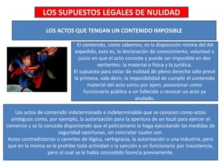 LOS SUPUESTOS LEGALES DE NULIDAD
LOS ACTOS QUE TENGAN UN CONTENIDO IMPOSIBLE
El contenido, como sabemos, es la disposición misma del AA
expedido, esto es, la declaración de conocimiento, voluntad o
juicio en que el acto consiste y puede ser imposible en dos
vertientes: la material o física y la jurídica.
El supuesto para viciar de nulidad de pleno derecho sólo prevé
la primera, vale decir, la imposibilidad de cumplir el contenido
material del acto como por ejem, posesionar como
funcionario público a un fallecido o revocar un acto ya
anulado.
Los actos de contenido indeterminado e indeterminable que se conocen como actos
ambiguos como, por ejemplo, la autorización para la apertura de un local para ejercer el
comercio y se la conceda disponiendo que el peticionario lo haga ejecutando las medidas de
seguridad oportunas, sin concretar cuales son.
Actos contradictorios o carentes de lógica, verbigracia, la autorización a una industria, pero
que en la misma se le prohíbe toda actividad o la sanción a un funcionario por inasistencia,
pero al cual se le había concedido licencia previamente.
 
