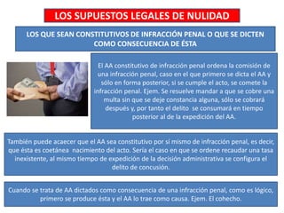 LOS SUPUESTOS LEGALES DE NULIDAD
LOS QUE SEAN CONSTITUTIVOS DE INFRACCIÓN PENAL O QUE SE DICTEN
COMO CONSECUENCIA DE ÉSTA
El AA constitutivo de infracción penal ordena la comisión de
una infracción penal, caso en el que primero se dicta el AA y
sólo en forma posterior, si se cumple el acto, se comete la
infracción penal. Ejem. Se resuelve mandar a que se cobre una
multa sin que se deje constancia alguna, sólo se cobrará
después y, por tanto el delito se consumará en tiempo
posterior al de la expedición del AA.
También puede acaecer que el AA sea constitutivo por sí mismo de infracción penal, es decir,
que ésta es coetánea nacimiento del acto. Sería el caso en que se ordene recaudar una tasa
inexistente, al mismo tiempo de expedición de la decisión administrativa se configura el
delito de concusión.
Cuando se trata de AA dictados como consecuencia de una infracción penal, como es lógico,
primero se produce ésta y el AA lo trae como causa. Ejem. El cohecho.
 