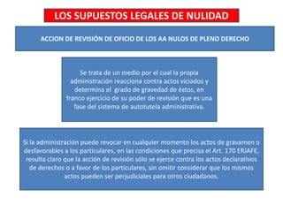 LOS SUPUESTOS LEGALES DE NULIDAD
ACCION DE REVISIÓN DE OFICIO DE LOS AA NULOS DE PLENO DERECHO
Se trata de un medio por el cual la propia
administración reacciona contra actos viciados y
determina el grado de gravedad de éstos, en
franco ejercicio de su poder de revisión que es una
fase del sistema de autotutela administrativa.
Si la administración puede revocar en cualquier momento los actos de gravamen o
desfavorables a los particulares, en las condiciones que precisa el Art. 170 ERJAFE,
resulta claro que la acción de revisión sólo se ejerce contra los actos declarativos
de derechos o a favor de los particulares, sin omitir considerar que los mismos
actos pueden ser perjudiciales para otros ciudadanos.
 