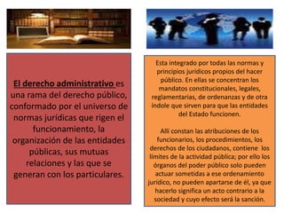 El derecho administrativo es
una rama del derecho público,
conformado por el universo de
normas jurídicas que rigen el
funcionamiento, la
organización de las entidades
públicas, sus mutuas
relaciones y las que se
generan con los particulares.
Esta integrado por todas las normas y
principios jurídicos propios del hacer
público. En ellas se concentran los
mandatos constitucionales, legales,
reglamentarias, de ordenanzas y de otra
índole que sirven para que las entidades
del Estado funcionen.
Allí constan las atribuciones de los
funcionarios, los procedimientos, los
derechos de los ciudadanos, contiene los
límites de la actividad pública; por ello los
órganos del poder público solo pueden
actuar sometidas a ese ordenamiento
jurídico, no pueden apartarse de él, ya que
hacerlo significa un acto contrario a la
sociedad y cuyo efecto será la sanción.
 