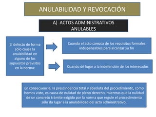 ANULABILIDAD Y REVOCACIÓN
A) ACTOS ADMINISTRATIVOS
ANULABLES
El defecto de forma
sólo causa la
anulabilidad en
alguno de los
supuestos previstos
en la norma:
Cuando el acto carezca de los requisitos formales
indispensables para alcanzar su fin
Cuando dé lugar a la indefensión de los interesados
En consecuencia, la prescindencia total y absoluta del procedimiento, como
hemos visto, es causa de nulidad de pleno derecho, mientras que la nulidad
de un concreto trámite exigido por la norma que regule el procedimiento
sólo da lugar a la anulabilidad del acto administrativo.
 