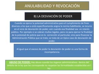 ANULABILIDAD Y REVOCACIÓN
B) LA DESVIACIÓN DE PODER
Cuando se ejerce la potestad administrativa para el cumplimiento de fines
diversos a los que a está específicamente asigna la norma habilitante, se incurre
en el vicio de desviación de poder, aún cuando esa finalidad sea en interés
público. Por ejemplo si se cobran multas legales, pero no para ejercer la finalidad
de la potestad de policía que es la corrección al particular, sino para financiar la
Administración Pública que se trate, se trata de un típico caso de desviación de
poder.
Al igual que el exceso de poder la desviación de poder es una forma de
incompetencia.
ABUSO DE PODER: Hay abuso cuando los órganos administrativos dentro del
ámbito de la ley que les corresponde no respetan las formalidades establecidas en l
ley.
 