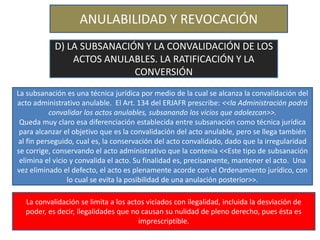 ANULABILIDAD Y REVOCACIÓN
D) LA SUBSANACIÓN Y LA CONVALIDACIÓN DE LOS
ACTOS ANULABLES. LA RATIFICACIÓN Y LA
CONVERSIÓN
La subsanación es una técnica jurídica por medio de la cual se alcanza la convalidación del
acto administrativo anulable. El Art. 134 del ERJAFR prescribe: <<la Administración podrá
convalidar los actos anulables, subsanando los vicios que adolezcan>>.
Queda muy claro esa diferenciación establecida entre subsanación como técnica jurídica
para alcanzar el objetivo que es la convalidación del acto anulable, pero se llega también
al fin perseguido, cual es, la conservación del acto convalidado, dado que la irregularidad
se corrige, conservando el acto administrativo que la contenía <<Este tipo de subsanación
elimina el vicio y convalida el acto. Su finalidad es, precisamente, mantener el acto. Una
vez eliminado el defecto, el acto es plenamente acorde con el Ordenamiento jurídico, con
lo cual se evita la posibilidad de una anulación posterior>>.
La convalidación se limita a los actos viciados con ilegalidad, incluida la desviación de
poder, es decir, ilegalidades que no causan su nulidad de pleno derecho, pues ésta es
imprescriptible.
 