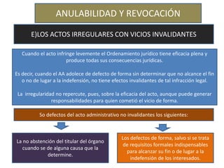 ANULABILIDAD Y REVOCACIÓN
E)LOS ACTOS IRREGULARES CON VICIOS INVALIDANTES
Cuando el acto infringe levemente el Ordenamiento jurídico tiene eficacia plena y
produce todas sus consecuencias jurídicas.
Es decir, cuando el AA adolece de defecto de forma sin determinar que no alcance el fin
o no de lugar a la indefensión, no tiene efectos invalidantes de tal infracción legal.
La irregularidad no repercute, pues, sobre la eficacia del acto, aunque puede generar
responsabilidades para quien cometió el vicio de forma.
So defectos del acto administrativo no invalidantes los siguientes:
La no abstención del titular del órgano
cuando se de alguna causa que la
determine.
Los defectos de forma, salvo si se trata
de requisitos formales indispensables
para alcanzar su fin o de lugar a la
indefensión de los interesados.
 