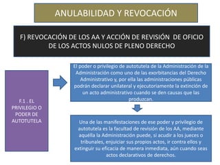 ANULABILIDAD Y REVOCACIÓN
F) REVOCACIÓN DE LOS AA Y ACCIÓN DE REVISIÓN DE OFICIO
DE LOS ACTOS NULOS DE PLENO DERECHO
F.1 . EL
PRIVILEGIO O
PODER DE
AUTOTUTELA
El poder o privilegio de autotutela de la Administración de la
Administración como uno de las exorbitancias del Derecho
Administrativo y, por ella las administraciones públicas
podrán declarar unilateral y ejecutoriamente la extinción de
un acto administrativo cuando se den causas que las
produzcan.
Una de las manifestaciones de ese poder y privilegio de
autotutela es la facultad de revisión de los AA, mediante
aquélla la Administración puede, si acudir a los jueces o
tribunales, enjuiciar sus propios actos, ir contra ellos y
extinguir su eficacia de manera inmediata, aún cuando seas
actos declarativos de derechos.
 
