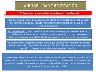 ANULABILIDAD Y REVOCACIÓN
F.2. Anulación y revocación: ¿problema terminológico?
Para unos autores existe anulación cuando el acto es eliminado del mundo jurídico
por el mismo órgano que lo dictó y revocación cuando la decisión deriva de un
superior jerárquico.
Un segundo grupo opina que la anulación se basa, independientemente del órgano
que la acuerde, en los vicios que afectaban el acto anulado en el momento de
dictarse y la revocación en la ilegalidad sobrevenida o en razones de oportunidad.
Otros profesores, prescindiendo del órgano que resuelva y del momento en que se
hubiere producido la ilegalidad del acto revisado, la anulación obedece a razones de
legalidad, y la revocación a circunstancias de oportunidad.
Si observamos el ERJAFE, éste utiliza el término de nulidad por razones de legalidad en la
norma del Art. 167 y emplea el de revocación en el Art. 170 cuando se trata de actos de
gravámen, -quedan excluidos los actos declarativos de derechos- que la Administración
puede extinguir por razones oportunidad.
 