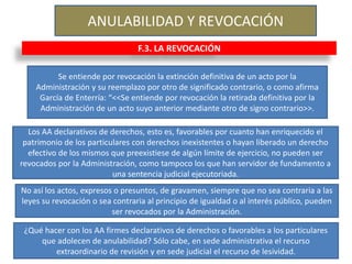ANULABILIDAD Y REVOCACIÓN
F.3. LA REVOCACIÓN
Se entiende por revocación la extinción definitiva de un acto por la
Administración y su reemplazo por otro de significado contrario, o como afirma
García de Enterría: “<<Se entiende por revocación la retirada definitiva por la
Administración de un acto suyo anterior mediante otro de signo contrario>>.
Los AA declarativos de derechos, esto es, favorables por cuanto han enriquecido el
patrimonio de los particulares con derechos inexistentes o hayan liberado un derecho
efectivo de los mismos que preexistiese de algún límite de ejercicio, no pueden ser
revocados por la Administración, como tampoco los que han servidor de fundamento a
una sentencia judicial ejecutoriada.
No así los actos, expresos o presuntos, de gravamen, siempre que no sea contraria a las
leyes su revocación o sea contraria al principio de igualdad o al interés público, pueden
ser revocados por la Administración.
¿Qué hacer con los AA firmes declarativos de derechos o favorables a los particulares
que adolecen de anulabilidad? Sólo cabe, en sede administrativa el recurso
extraordinario de revisión y en sede judicial el recurso de lesividad.
 