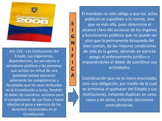 El mandato no solo obliga a que los actos
públicos se supediten a la norma, sino
que va más allá, pues determina el
alcance claro del accionar de los órganos
y funcionarios públicos que no puede ser
otro que la permanente búsqueda del
bien común, de las mejores condiciones
de vida de la gente; obrando en estricto
apego al ordenamiento jurídico e
imponiéndoles el deber de coordinar sus
actividades.
Coordinación que no es mero enunciado,
sino una obligación, por medio de la cual
se armoniza el quehacer del Estado y sus
instituciones, evitando duplicar, en unos
casos y en otros, evitando decisiones
contradictorias.
Art. 226.- Las instituciones del
Estado, sus organismos,
dependencias, las servidoras o
servidores públicos y las personas
que actúen en virtud de una
potestad estatal ejercerán
solamente las competencias y
facultades que les sean atribuidas
en la Constitución y la ley. Tendrán
el deber de coordinar acciones para
el cumplimiento de sus fines y hacer
efectivo el goce y ejercicio de los
derechos reconocidos en la
Constitución.
S
I
G
N
I
F
I
C
A
 