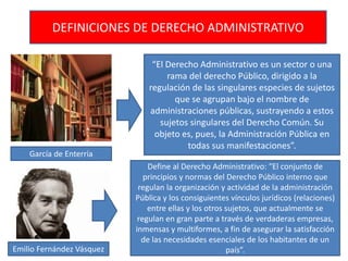 DEFINICIONES DE DERECHO ADMINISTRATIVO
“El Derecho Administrativo es un sector o una
rama del derecho Público, dirigido a la
regulación de las singulares especies de sujetos
que se agrupan bajo el nombre de
administraciones públicas, sustrayendo a estos
sujetos singulares del Derecho Común. Su
objeto es, pues, la Administración Pública en
todas sus manifestaciones”.
Define al Derecho Administrativo: “El conjunto de
principios y normas del Derecho Público interno que
regulan la organización y actividad de la administración
Pública y los consiguientes vínculos jurídicos (relaciones)
entre ellas y los otros sujetos, que actualmente se
regulan en gran parte a través de verdaderas empresas,
inmensas y multiformes, a fin de asegurar la satisfacción
de las necesidades esenciales de los habitantes de un
país”.Emilio Fernández Vásquez
García de Enterría
 
