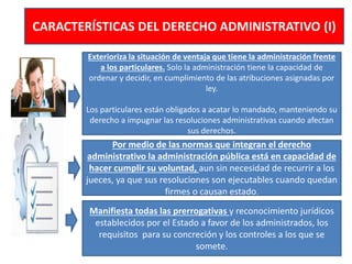CARACTERÍSTICAS DEL DERECHO ADMINISTRATIVO (I)
Exterioriza la situación de ventaja que tiene la administración frente
a los particulares. Solo la administración tiene la capacidad de
ordenar y decidir, en cumplimiento de las atribuciones asignadas por
ley.
Los particulares están obligados a acatar lo mandado, manteniendo su
derecho a impugnar las resoluciones administrativas cuando afectan
sus derechos.
Por medio de las normas que integran el derecho
administrativo la administración pública está en capacidad de
hacer cumplir su voluntad, aun sin necesidad de recurrir a los
jueces, ya que sus resoluciones son ejecutables cuando quedan
firmes o causan estado.
Manifiesta todas las prerrogativas y reconocimiento jurídicos
establecidos por el Estado a favor de los administrados, los
requisitos para su concreción y los controles a los que se
somete.
 