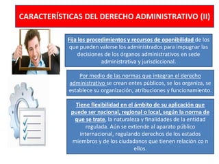 CARACTERÍSTICAS DEL DERECHO ADMINISTRATIVO (II)
Fija los procedimientos y recursos de oponibilidad de los
que pueden valerse los administrados para impugnar las
decisiones de los órganos administrativos en sede
administrativa y jurisdiccional.
Por medio de las normas que integran el derecho
administrativo se crean entes públicos, se los organiza, se
establece su organización, atribuciones y funcionamiento.
Tiene flexibilidad en el ámbito de su aplicación que
puede ser nacional, regional o local, según la norma de
que se trate, la naturaleza y finalidades de la entidad
regulada. Aún se extiende al aparato público
internacional, regulando derechos de los estados
miembros y de los ciudadanos que tienen relación co n
ellos.
 