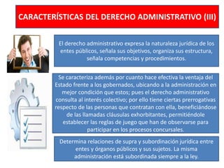 CARACTERÍSTICAS DEL DERECHO ADMINISTRATIVO (III)
El derecho administrativo expresa la naturaleza jurídica de los
entes públicos, señala sus objetivos, organiza sus estructura,
señala competencias y procedimientos.
Se caracteriza además por cuanto hace efectiva la ventaja del
Estado frente a los gobernados, ubicando a la administración en
mejor condición que estos; pues el derecho administrativo
consulta al interés colectivo; por ello tiene ciertas prerrogativas
respecto de las personas que contratan con ella, beneficiándose
de las llamadas cláusulas exhorbitantes, permitiéndole
establecer las reglas de juego que han de observarse para
participar en los procesos concursales.
Determina relaciones de supra y subordinación jurídica entre
entes y órganos públicos y sus sujetos. La misma
administración está subordinada siempre a la ley.
 