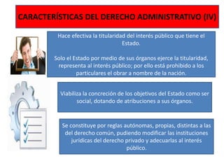 CARACTERÍSTICAS DEL DERECHO ADMINISTRATIVO (IV)
Hace efectiva la titularidad del interés público que tiene el
Estado.
Solo el Estado por medio de sus órganos ejerce la titularidad,
representa al interés público; por ello está prohibido a los
particulares el obrar a nombre de la nación.
Viabiliza la concreción de los objetivos del Estado como ser
social, dotando de atribuciones a sus órganos.
Se constituye por reglas autónomas, propias, distintas a las
del derecho común, pudiendo modificar las instituciones
jurídicas del derecho privado y adecuarlas al interés
público.
 