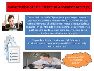 CARACTERÍSTICAS DEL DERECHO ADMINISTRATIVO (V)
Es esencialmente NO ES permisivo, pues lo que no manda
expresamente debe entenderse como prohibido. De esta
manera se entrega al ciudadano el marco de seguridad que
requiere, en el entendido que los órganos y los funcionarios
públicos solo pueden actuar sometidos y en uso de las
atribuciones constitucionales y legales.
Regula la actividad patrimonial del Estado y sus
instituciones así como su responsabilidad contractual y
extracontractual.
NO LO OLVIDEN Y
REPASEN SU
LECCIÓN
 