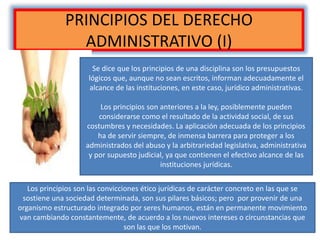 PRINCIPIOS DEL DERECHO
ADMINISTRATIVO (I)
Se dice que los principios de una disciplina son los presupuestos
lógicos que, aunque no sean escritos, informan adecuadamente el
alcance de las instituciones, en este caso, jurídico administrativas.
Los principios son anteriores a la ley, posiblemente pueden
considerarse como el resultado de la actividad social, de sus
costumbres y necesidades. La aplicación adecuada de los principios
ha de servir siempre, de inmensa barrera para proteger a los
administrados del abuso y la arbitrariedad legislativa, administrativa
y por supuesto judicial, ya que contienen el efectivo alcance de las
instituciones jurídicas.
Los principios son las convicciones ético jurídicas de carácter concreto en las que se
sostiene una sociedad determinada, son sus pilares básicos; pero por provenir de una
organismo estructurado integrado por seres humanos, están en permanente movimiento
van cambiando constantemente, de acuerdo a los nuevos intereses o circunstancias que
son las que los motivan.
 