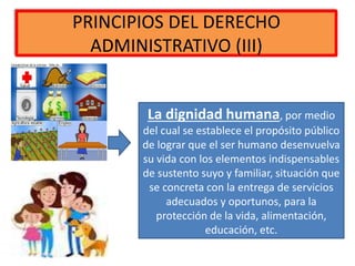 PRINCIPIOS DEL DERECHO
ADMINISTRATIVO (III)
La dignidad humana, por medio
del cual se establece el propósito público
de lograr que el ser humano desenvuelva
su vida con los elementos indispensables
de sustento suyo y familiar, situación que
se concreta con la entrega de servicios
adecuados y oportunos, para la
protección de la vida, alimentación,
educación, etc.
 