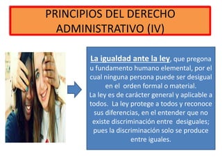 PRINCIPIOS DEL DERECHO
ADMINISTRATIVO (IV)
La igualdad ante la ley, que pregona
u fundamento humano elemental, por el
cual ninguna persona puede ser desigual
en el orden formal o material.
La ley es de carácter general y aplicable a
todos. La ley protege a todos y reconoce
sus diferencias, en el entender que no
existe discriminación entre desiguales;
pues la discriminación solo se produce
entre iguales.
 