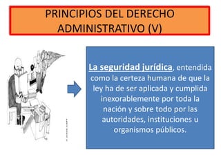 PRINCIPIOS DEL DERECHO
ADMINISTRATIVO (V)
La seguridad jurídica, entendida
como la certeza humana de que la
ley ha de ser aplicada y cumplida
inexorablemente por toda la
nación y sobre todo por las
autoridades, instituciones u
organismos públicos.
 