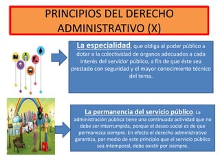 PRINCIPIOS DEL DERECHO
ADMINISTRATIVO (X)
La especialidad, que obliga al poder público a
dotar a la colectividad de órganos adecuados a cada
interés del servidor público, a fin de que éste sea
prestado con seguridad y el mayor conocimiento técnico
del tema.
La permanencia del servicio público. La
administración pública tiene una continuada actividad que no
debe ser interrumpida, porque el deseo social es de que
permanezca siempre. En efecto el derecho administrativo
garantiza, por medio de este principio que el servicio público
sea intemporal, debe existir por siempre.
 