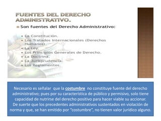 Necesario es señalar que la costumbre no constituye fuente del derecho
administrativo; pues por su característica de público y permisivo, solo tiene
capacidad de nutrirse del derecho positivo para hacer viable su accionar.
De suerte que los precedentes administrativos sustentados en violación de
norma y que, se han emitido por “costumbre”, no tienen valor jurídico alguno.
 