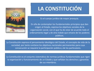 LA CONSTITUCIÓN
Es el cuerpo jurídico de mayor jerarquía.
En ella de contemplan los fundamentales principios que dan
origen al Estado, expresa los objetivos sociales de la
organización social, con el que ha de estar de acuerdo todo el
ordenamiento legal y de otra índole que emane de los poderes
públicos.
La Constitución expresa el pensamiento ideológico del Estado, el concepto de vida de la
sociedad, por tanto contiene los objetivos nacionales permanentes para cuya
consecución se requiere la participación pública y de los particulares.
La Constitución es el conjunto sistemático de normas jurídicas fundamentales que rigen
la organización y funcionamiento de un Estado y que señalan los derechos y garantías
de sus miembros.
 