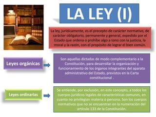 LA LEY (I)
La ley, jurídicamente, es el precepto de carácter normativo, de
carácter obligatorio, permanente y general, expedido por el
Estado que ordena o prohíbe algo a tono con la justicia, la
moral y la razón, con el propósito de lograr el bien común.
Leyes orgánicas
Son aquellas dictadas de modo complementario a la
Constitución, para desarrollar la organización y
funcionamiento de los órganos integrantes del aparato
administrativo del Estado, previstos en la Carta
constitucional .
Leyes ordinarias
Se entiende, por exclusión, en este concepto, a todos los
cuerpos jurídicos legales de características comunes, en
cuanto no privilegian materia o persona. Son los cuerpos
normativos que no se encuentran en la numeración del
artículo 133 de la Constitución.
 
