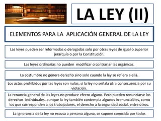 LA LEY (II)
ELEMENTOS PARA LA APLICACIÓN GENERAL DE LA LEY
Las leyes pueden ser reformadas o derogadas solo por otras leyes de igual o superior
jerarquía o por la Constitución.
Las leyes ordinarias no pueden modificar o contrariar las orgánicas.
La costumbre no genera derecho sino solo cuando la ley se refiera a ella.
Los actos prohibidos por las leyes son nulos, si la ley no señala otra consecuencia por su
violación.
La renuncia general de las leyes no produce efecto alguno. Pero pueden renunciarse los
derechos individuales, aunque la ley también contempla algunos irrenunciables, como
los que corresponden a los trabajadores, el derecho a la seguridad social, entre otros.
La ignorancia de la ley no excusa a persona alguna, se supone conocida por todos
 