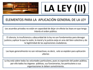 LA LEY (II)
ELEMENTOS PARA LA APLICACIÓN GENERAL DE LA LEY
Los acuerdos privados no están en capacidad de dejar sin efecto las leyes en que tenga
interés el orden público.
El silencio, la insuficiencia u obscuridad de la ley no son fundamentos para denegar
justicia y aplicar lo que la razón, la moral y la justicia exija en aras del bien colectivo y de
la legitimidad de las aspiraciones ciudadanas.
Las leyes generalmente no son retroactivas; es decir, solo se expiden para aplicación
ulterior.
La ley está sobre todas las voluntades particulares, pues es expresión del poder público,
por ello todos los órganos públicos, sus funcionarios, los particulares o sus
organizaciones le deben sometimiento.
 